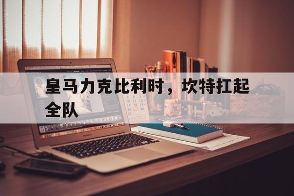 皇马力克比利时，坎特扛起全队的简单介绍